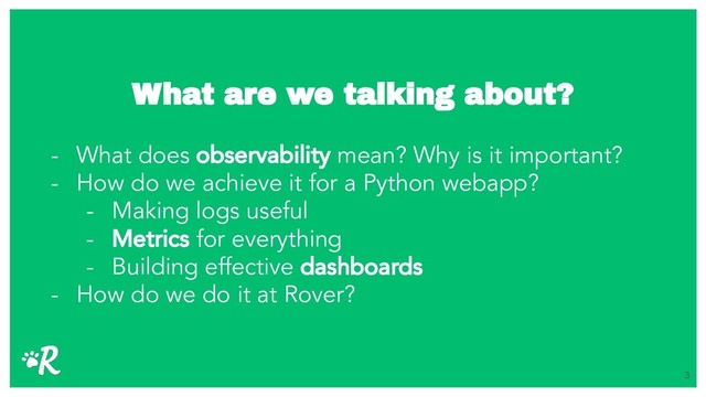 What are we talking about?
- What does observability mean? Why is it important?
- How do we achieve it for a Python webapp?
- Making logs useful
- Metrics for everything
- Building effective dashboards
- How do we do it at Rover?
3
