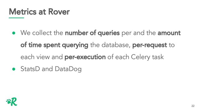 Metrics at Rover
● We collect the number of queries per and the amount
of time spent querying the database, per-request to
each view and per-execution of each Celery task
● StatsD and DataDog
22
