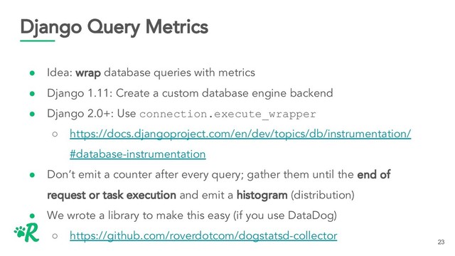 Django Query Metrics
● Idea: wrap database queries with metrics
● Django 1.11: Create a custom database engine backend
● Django 2.0+: Use connection.execute_wrapper
○ https://docs.djangoproject.com/en/dev/topics/db/instrumentation/
#database-instrumentation
● Don’t emit a counter after every query; gather them until the end of
request or task execution and emit a histogram (distribution)
● We wrote a library to make this easy (if you use DataDog)
○ https://github.com/roverdotcom/dogstatsd-collector
23
