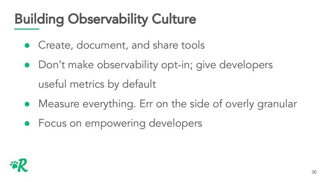 Building Observability Culture
● Create, document, and share tools
● Don’t make observability opt-in; give developers
useful metrics by default
● Measure everything. Err on the side of overly granular
● Focus on empowering developers
30
