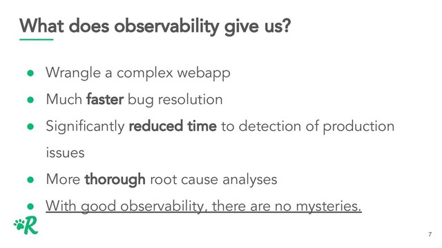 What does observability give us?
● Wrangle a complex webapp
● Much faster bug resolution
● Signiﬁcantly reduced time to detection of production
issues
● More thorough root cause analyses
● With good observability, there are no mysteries.
7

