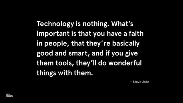 Technology is nothing. What’s
important is that you have a faith
in people, that they’re basically
good and smart, and if you give
them tools, they’ll do wonderful
things with them.
— Steve Jobs
