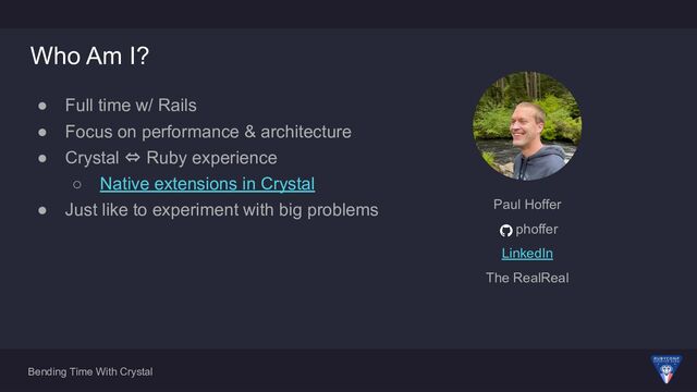 Bending Time With Crystal
Who Am I?
● Full time w/ Rails
● Focus on performance & architecture
● Crystal ⇔ Ruby experience
○ Native extensions in Crystal
● Just like to experiment with big problems Paul Hoffer
phoffer
LinkedIn
The RealReal
