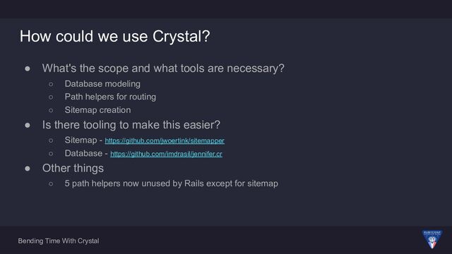 Bending Time With Crystal
How could we use Crystal?
● What's the scope and what tools are necessary?
○ Database modeling
○ Path helpers for routing
○ Sitemap creation
● Is there tooling to make this easier?
○ Sitemap - https://github.com/jwoertink/sitemapper
○ Database - https://github.com/imdrasil/jennifer.cr
● Other things
○ 5 path helpers now unused by Rails except for sitemap
