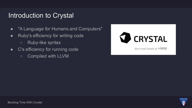 Bending Time With Crystal
Introduction to Crystal
● "A Language for Humans and Computers"
● Ruby's efficiency for writing code
○ Ruby-like syntax
● C's efficiency for running code
○ Compiled with LLVM
