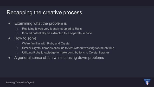 Bending Time With Crystal
Recapping the creative process
● Examining what the problem is
○ Realizing it was very loosely coupled to Rails
○ It could potentially be extracted to a separate service
● How to solve
○ We're familiar with Ruby and Crystal
○ Similar Crystal libraries allow us to test without wasting too much time
○ Utilizing Ruby knowledge to make contributions to Crystal libraries
● A general sense of fun while chasing down problems
