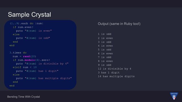 Bending Time With Crystal
Sample Crystal
Output (same in Ruby too!)
1 is odd
2 is even
3 is odd
4 is even
5 is odd
6 is even
7 is odd
8 is even
9 is odd
12 is divisible by 4
3 has 1 digit
14 has multiple digits
(1..9).each do |num|
if num.even?
puts "#{num} is even"
else
puts "#{num} is odd"
end
end
3.times do
num = rand(20)
if num.modulo(4).zero?
puts "#{num} is divisible by 4"
elsif num < 10
puts "#{num} has 1 digit"
else
puts "#{num} has multiple digits"
end
end
