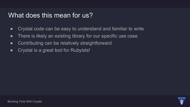 Bending Time With Crystal
What does this mean for us?
● Crystal code can be easy to understand and familiar to write
● There is likely an existing library for our specific use case
● Contributing can be relatively straightforward
● Crystal is a great tool for Rubyists!

