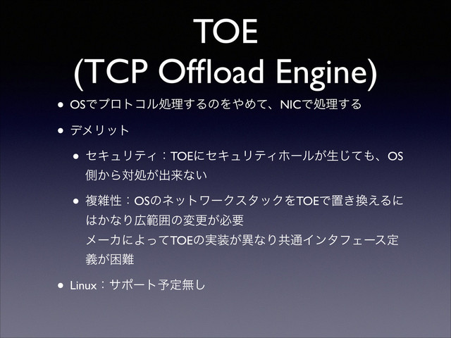 TOE
(TCP Ofﬂoad Engine)
• OSͰϓϩτίϧॲཧ͢ΔͷΛ΍ΊͯɺNICͰॲཧ͢Δ	

• σϝϦοτ	

• ηΩϡϦςΟɿTOEʹηΩϡϦςΟϗʔϧ͕ੜͯ͡΋ɺOS
ଆ͔Βରॲ͕ग़དྷͳ͍	

• ෳࡶੑɿOSͷωοτϫʔΫελοΫΛTOEͰஔ͖׵͑Δʹ
͸͔ͳΓ޿ൣғͷมߋ͕ඞཁ 
ϝʔΧʹΑͬͯTOEͷ࣮૷͕ҟͳΓڞ௨ΠϯλϑΣʔεఆ
͕ٛࠔ೉	

• Linuxɿαϙʔτ༧ఆແ͠
