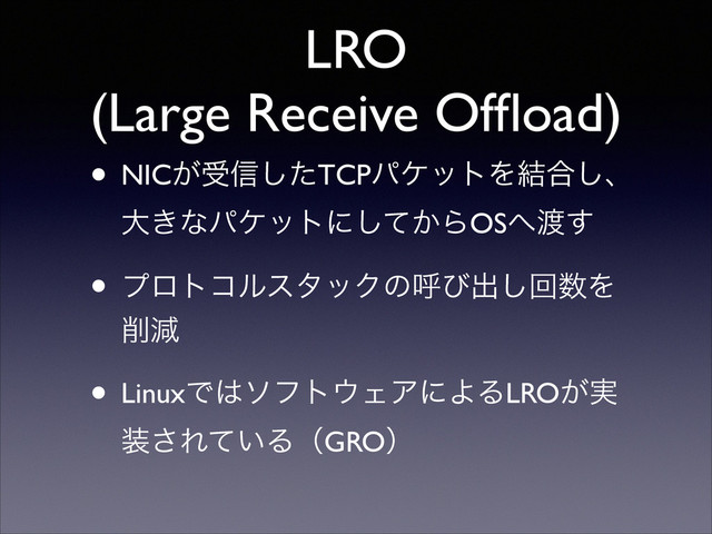 LRO
(Large Receive Ofﬂoad)
• NIC͕ड৴ͨ͠TCPύέοτΛ݁߹͠ɺ 
େ͖ͳύέοτʹ͔ͯ͠ΒOS΁౉͢	

• ϓϩτίϧελοΫͷݺͼग़͠ճ਺Λ
࡟ݮ	

• LinuxͰ͸ιϑτ΢ΣΞʹΑΔLRO͕࣮
૷͞Ε͍ͯΔʢGROʣ

