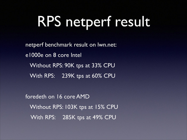 RPS netperf result
netperf benchmark result on lwn.net:	

e1000e on 8 core Intel	

Without RPS: 90K tps at 33% CPU	

With RPS: 239K tps at 60% CPU	

!
foredeth on 16 core AMD	

Without RPS: 103K tps at 15% CPU	

With RPS: 285K tps at 49% CPU

