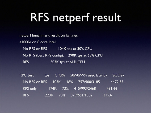 RFS netperf result
netperf benchmark result on lwn.net:	

e1000e on 8 core Intel	

No RFS or RPS 104K tps at 30% CPU	

No RFS (best RPS conﬁg): 290K tps at 63% CPU	

RFS 303K tps at 61% CPU	

!
RPC test tps CPU% 50/90/99% usec latency StdDev	

No RFS or RPS 103K 48% 757/900/3185 4472.35	

RPS only: 174K 73% 415/993/2468 491.66	

RFS 223K 73% 379/651/1382 315.61

