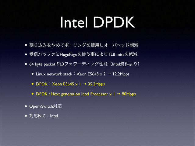 Intel DPDK
• ׂΓࠐΈΛ΍ΊͯϙʔϦϯάΛ࢖༻͠Φʔόϔου࡟ݮ	

• ड৴όοϑΝʹHugePageΛ࢖͏ࣄʹΑΓTLB missΛ௿ݮ	

• 64 byte packetͷL3ϑΥϫʔσΟϯάੑೳʢIntelࢿྉΑΓʣ	

• Linux network stackɿXeon E5645 x 2 → 12.2Mpps	

• DPDKɿXeon E5645 x 1 → 35.2Mpps	

• DPDK : Next generation Intel Processor x 1 → 80Mpps 
• OpenvSwitchରԠ	

• ରԠNICɿIntel 

