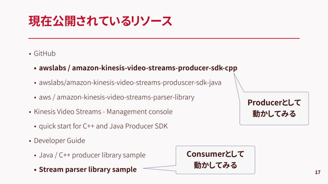 • GitHub
• awslabs / amazon-kinesis-video-streams-producer-sdk-cpp
• awslabs/amazon-kinesis-video-streams-produscer-sdk-java
• aws / amazon-kinesis-video-streams-parser-library
• Kinesis Video Streams - Management console
• quick start for C++ and Java Producer SDK
• Developer Guide
• Java / C++ producer library sample
• Stream parser library sample
現在公開されているリソース
17
Consumerとして
動かしてみる
Producerとして
動かしてみる
