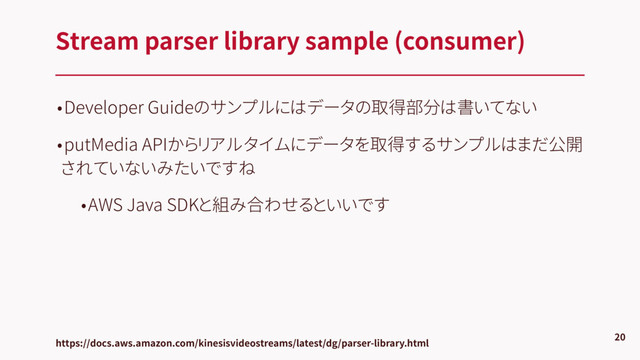 •Developer Guideのサンプルにはデータの取得部分は書いてない
•putMedia APIからリアルタイムにデータを取得するサンプルはまだ公開
されていないみたいですね
•AWS Java SDKと組み合わせるといいです
Stream parser library sample (consumer)
20
https://docs.aws.amazon.com/kinesisvideostreams/latest/dg/parser-library.html
