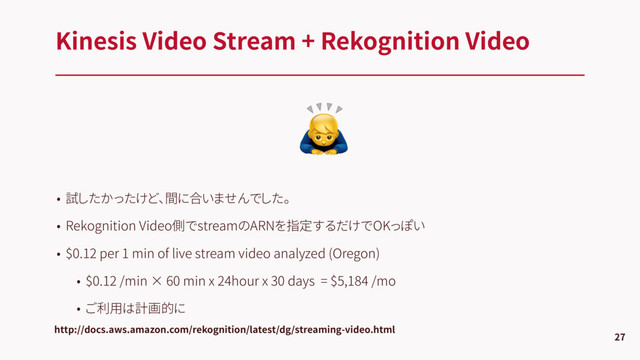 
Kinesis Video Stream + Rekognition Video
27
http://docs.aws.amazon.com/rekognition/latest/dg/streaming-video.html
• 試したかったけど、間に合いませんでした。
• Rekognition Video側でstreamのARNを指定するだけでOKっぽい
• $0.12 per 1 min of live stream video analyzed (Oregon)
• $0.12 /min × 60 min x 24hour x 30 days = $5,184 /mo
• ご利用は計画的に
