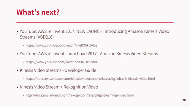 • YouTube: AWS re:Invent 2017: NEW LAUNCH! Introducing Amazon Kinesis Video
Streams (ABD216)
• https://www.youtube.com/watch?v=rjBXbktBxBg
• YouTube: AWS re:Invent Launchpad 2017 - Amazon Kinesis Video Streams
• https://www.youtube.com/watch?v=P0O3zBNbtk0
• Kinesis Video Streams - Developer Guide
• https://docs.aws.amazon.com/kinesisvideostreams/latest/dg/what-is-kinesis-video.html
• Kinesis Video Stream + Rekognition Video
• http://docs.aws.amazon.com/rekognition/latest/dg/streaming-video.html
What’s next?
28

