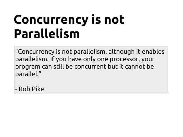 Concurrency is not
Parallelism
“Concurrency is not parallelism, although it enables
parallelism. If you have only one processor, your
program can still be concurrent but it cannot be
parallel.”
- Rob Pike
