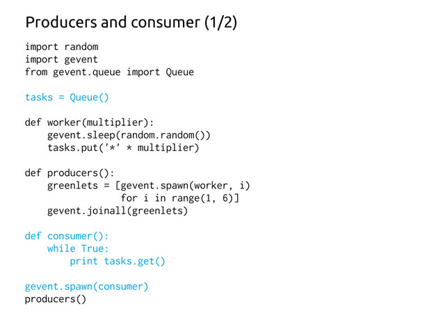 import random
import gevent
from gevent.queue import Queue
tasks = Queue()
def worker(multiplier):
gevent.sleep(random.random())
tasks.put('*' * multiplier)
def producers():
greenlets = [gevent.spawn(worker, i)
for i in range(1, 6)]
gevent.joinall(greenlets)
def consumer():
while True:
print tasks.get()
gevent.spawn(consumer)
producers()
Producers and consumer (1/2)
