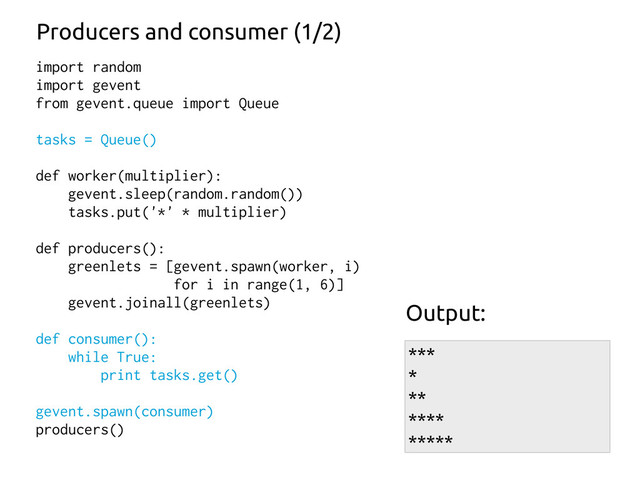 import random
import gevent
from gevent.queue import Queue
tasks = Queue()
def worker(multiplier):
gevent.sleep(random.random())
tasks.put('*' * multiplier)
def producers():
greenlets = [gevent.spawn(worker, i)
for i in range(1, 6)]
gevent.joinall(greenlets)
def consumer():
while True:
print tasks.get()
gevent.spawn(consumer)
producers()
Producers and consumer (1/2)
***
*
**
****
*****
Output:
