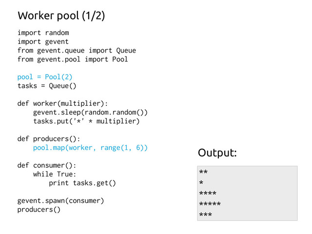 import random
import gevent
from gevent.queue import Queue
from gevent.pool import Pool
pool = Pool(2)
tasks = Queue()
def worker(multiplier):
gevent.sleep(random.random())
tasks.put('*' * multiplier)
def producers():
pool.map(worker, range(1, 6))
def consumer():
while True:
print tasks.get()
gevent.spawn(consumer)
producers()
Worker pool (1/2)
**
*
****
*****
***
Output:
