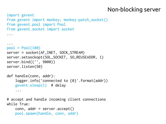 import gevent
from gevent import monkey; monkey.patch_socket()
from gevent.pool import Pool
from gevent.socket import socket
...
...
pool = Pool(100)
server = socket(AF_INET, SOCK_STREAM)
server.setsockopt(SOL_SOCKET, SO_REUSEADDR, 1)
server.bind(('', 9000))
server.listen(50)
def handle(conn, addr):
logger.info('connected to {0}'.format(addr))
gevent.sleep(1) # delay
...
# accept and handle incoming client connections
while True:
conn, addr = server.accept()
pool.spawn(handle, conn, addr)
Non-blocking server
