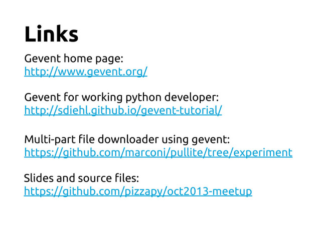 Links
Gevent home page:
http://www.gevent.org/
Gevent for working python developer:
http://sdiehl.github.io/gevent-tutorial/
Multi-part !le downloader using gevent:
https://github.com/marconi/pullite/tree/experiment
Slides and source !les:
https://github.com/pizzapy/oct2013-meetup
