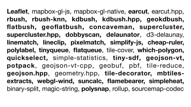 Leaﬂet, mapbox-gl-js, mapbox-gl-native, earcut, earcut.hpp,
rbush, rbush-knn, kdbush, kdbush.hpp, geokdbush,
ﬂatbush, geoﬂatbush, concaveman, supercluster,
supercluster.hpp, dobbyscan, delaunator, d3-delaunay,
linematch, lineclip, pixelmatch, simplify-js, cheap-ruler,
polylabel, tinyqueue, ﬂatqueue, tile-cover, which-polygon,
quickselect, simple-statistics, tiny-sdf, geojson-vt,
potpack, geojson-vt-cpp, geobuf, pbf, tile-reduce,
geojson.hpp, geometry.hpp, tile-decorator, mbtiles-
extracts, webgl-wind, suncalc, ﬂamebearer, simpleheat,
binary-split, magic-string, polysnap, rollup, sourcemap-codec
