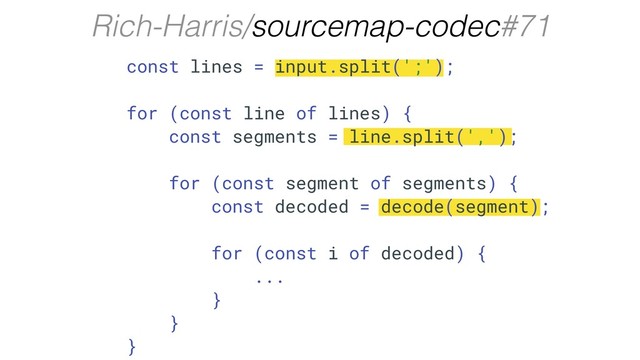 Rich-Harris/sourcemap-codec#71
const lines = input.split(';');
for (const line of lines) {
const segments = line.split(',');
for (const segment of segments) {
const decoded = decode(segment);
for (const i of decoded) {
...
}
}
}
