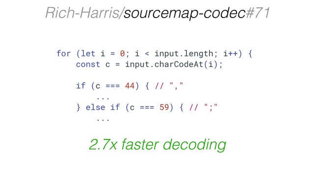 Rich-Harris/sourcemap-codec#71
for (let i = 0; i < input.length; i++) {
const c = input.charCodeAt(i);
if (c === 44) { // ","
...
} else if (c === 59) { // ";"
...
2.7x faster decoding
