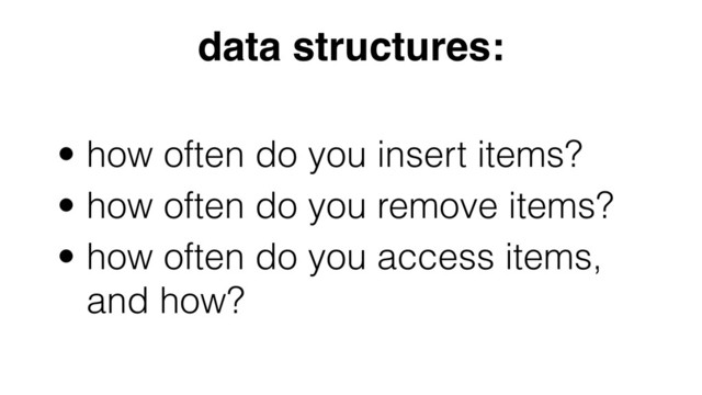 • how often do you insert items?
• how often do you remove items?
• how often do you access items,
and how?
data structures:
