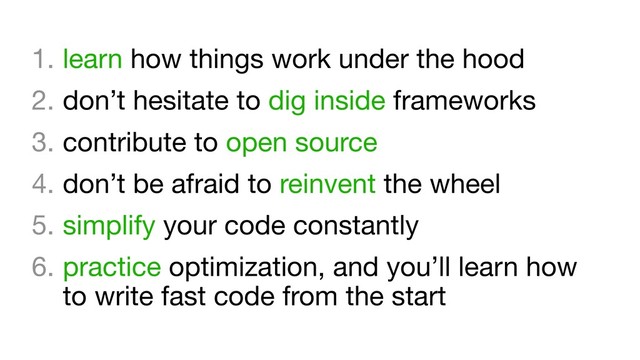 1. learn how things work under the hood

2. don’t hesitate to dig inside frameworks

3. contribute to open source

4. don’t be afraid to reinvent the wheel

5. simplify your code constantly

6. practice optimization, and you’ll learn how
to write fast code from the start
