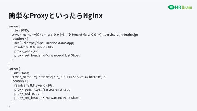 簡単なProxyといったらNginx
server {
listen 8080;
server_name ~^((?[a-z_0-9-]+)---(?[a-z_0-9-]+))\.service-a\.hrbrain\.jp;
location / {
set $url https://$pr---service-a.run.app;
resolver 8.8.8.8 valid=10s;
proxy_pass $url;
proxy_set_header X-Forwarded-Host $host;
}
}
server {
listen 8080;
server_name ~^(?[a-z_0-9-]+))\.service-a\.hrbrain\.jp;
location / {
resolver 8.8.8.8 valid=10s;
proxy_pass https://service-a.run.app;
proxy_redirect oﬀ;
proxy_set_header X-Forwarded-Host $host;
}
}
