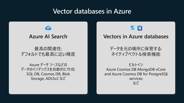 Vectors in Azure databases
データを元の場所に保管する:
ネイティブベクトル検索機能
ビルトイン
Azure Cosmos DB MongoDB vCore
and Azure Cosmos DB for PostgreSQL
services
など
Azure AI Search
最高の関連性:
デフォルトでも最高に近い精度
Azure データ ソースなどの
データのインデックスを自動的に作成:
SQL DB, Cosmos DB, Blob
Storage, ADLSv2 など
Vector databases in Azure
