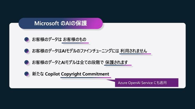 Microsoft のAIの保護
お客様のデータは お客様のもの
お客様のデータはAIモデルのファインチューニングには 利用されません
お客様のデータとAIモデルは全ての段階で 保護されます
新たな Copilot Copyright Commitment
Azure OpenAI Service にも適用
