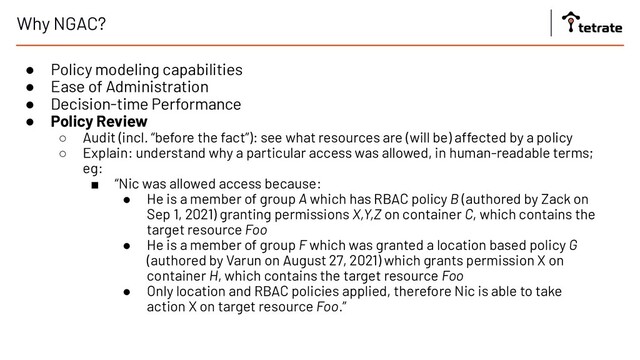 Why NGAC?
● Policy modeling capabilities
● Ease of Administration
● Decision-time Performance
● Policy Review
○ Audit (incl. “before the fact”): see what resources are (will be) affected by a policy
○ Explain: understand why a particular access was allowed, in human-readable terms;
eg:
■ “Nic was allowed access because:
● He is a member of group A which has RBAC policy B (authored by Zack on
Sep 1, 2021) granting permissions X,Y,Z on container C, which contains the
target resource Foo
● He is a member of group F which was granted a location based policy G
(authored by Varun on August 27, 2021) which grants permission X on
container H, which contains the target resource Foo
● Only location and RBAC policies applied, therefore Nic is able to take
action X on target resource Foo.”
