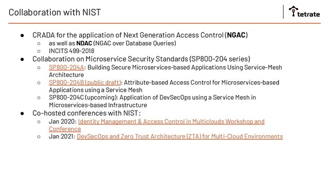 Collaboration with NIST
● CRADA for the application of Next Generation Access Control (NGAC)
○ as well as NDAC (NGAC over Database Queries)
○ INCITS 499-2018
● Collaboration on Microservice Security Standards (SP800-204 series)
○ SP800-204A: Building Secure Microservices-based Applications Using Service-Mesh
Architecture
○ SP800-204B (public draft): Attribute-based Access Control for Microservices-based
Applications using a Service Mesh
○ SP800-204C (upcoming): Application of DevSecOps using a Service Mesh in
Microservices-based Infrastructure
● Co-hosted conferences with NIST:
○ Jan 2020: Identity Management & Access Control in Multiclouds Workshop and
Conference
○ Jan 2021: DevSecOps and Zero Trust Architecture (ZTA) for Multi-Cloud Environments
