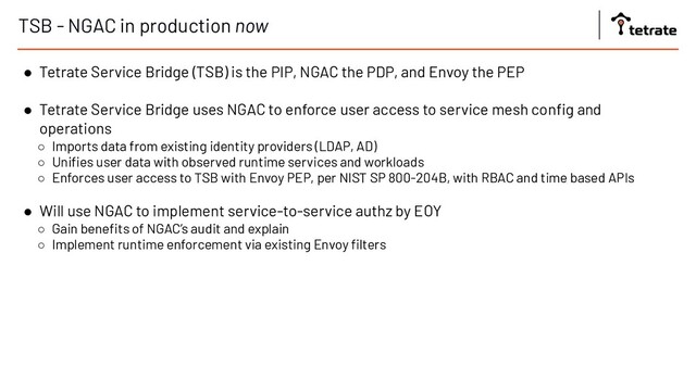 TSB - NGAC in production now
● Tetrate Service Bridge (TSB) is the PIP, NGAC the PDP, and Envoy the PEP
● Tetrate Service Bridge uses NGAC to enforce user access to service mesh conﬁg and
operations
○ Imports data from existing identity providers (LDAP, AD)
○ Uniﬁes user data with observed runtime services and workloads
○ Enforces user access to TSB with Envoy PEP, per NIST SP 800-204B, with RBAC and time based APIs
● Will use NGAC to implement service-to-service authz by EOY
○ Gain beneﬁts of NGAC’s audit and explain
○ Implement runtime enforcement via existing Envoy ﬁlters

