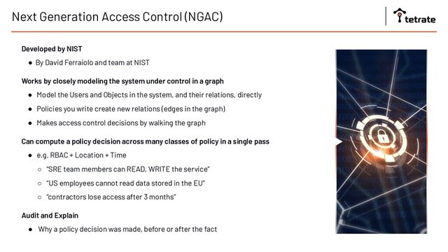 Next Generation Access Control (NGAC)
Developed by NIST
● By David Ferraiolo and team at NIST
Works by closely modeling the system under control in a graph
● Model the Users and Objects in the system, and their relations, directly
● Policies you write create new relations (edges in the graph)
● Makes access control decisions by walking the graph
Can compute a policy decision across many classes of policy in a single pass
● e.g. RBAC + Location + Time
○ “SRE team members can READ, WRITE the service”
○ “US employees cannot read data stored in the EU”
○ “contractors lose access after 3 months”
Audit and Explain
● Why a policy decision was made, before or after the fact
