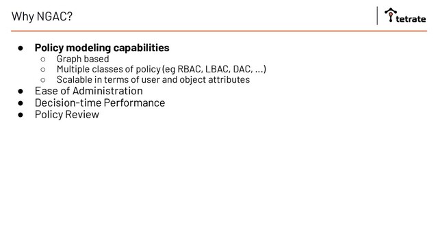 Why NGAC?
● Policy modeling capabilities
○ Graph based
○ Multiple classes of policy (eg RBAC, LBAC, DAC, ...)
○ Scalable in terms of user and object attributes
● Ease of Administration
● Decision-time Performance
● Policy Review
