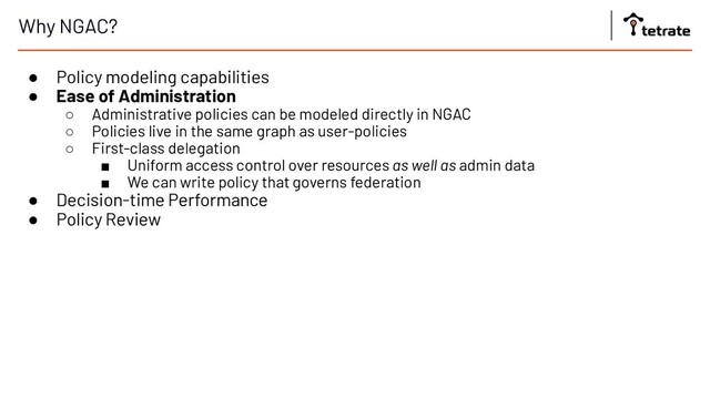 Why NGAC?
● Policy modeling capabilities
● Ease of Administration
○ Administrative policies can be modeled directly in NGAC
○ Policies live in the same graph as user-policies
○ First-class delegation
■ Uniform access control over resources as well as admin data
■ We can write policy that governs federation
● Decision-time Performance
● Policy Review
