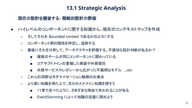 13.1 Strategic Analysis 
12
現在の設計を調査する - 戦略的設計の評価 
● ハイレベルのコンポーネントに関する知識から、現在のコンテキストマップを作成
 
○ そしてそれを Bounded context であるかのようにする  
○ コンポーネント間の関係を特定し、追跡する  
○ 最後にそれを分析して、アーキテクチャを評価する。不適切な設計判断があるか？  
■ 複数のチームが同じコンポーネントに関わっている  
■ コアサブドメインの重複した実装や外部委託  
■ 外部サービスやレガシーから広がった不器用なモデル …etc 
○ これらの洞察はモダナイゼーション戦略の出発点  
○ より深い知識を得た上で、失われたドメイン知識を探そう  
■ 11章で述べたように、さまざまな理由で失われることがある  
■ EventStorming によって知識の回復に努めよう  
