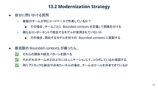 13.2 Modernization Strategy 
16
● 自分に問いかける質問 
○ 複数のチームが同じコードベースで作業しているか？  
■ その場合、チームごとに Bounded contexts を定義して開発を分ける  
○ 異なるコンポーネントで相反するモデルが使用されていないか  
■ その場合、競合するモデルを別々の Bounded contexts に移動する 
● 最低限の Bounded contexts が揃ったら... 
✅ それらの関係や統合パターンを調べる  
✅ それぞれのチームがどのようにコミュニケーションして、コラボしているか確認する  
✅ 特にアドホックな統合や共有カーネルの場合、チームはゴールを共有できているか  
