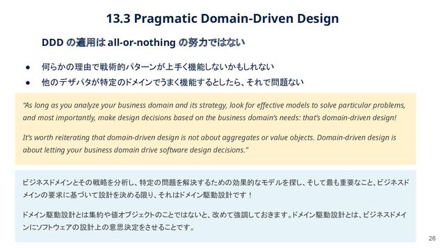 13.3 Pragmatic Domain-Driven Design 
26
DDD の適用は all-or-nothing の努力ではない 
● 何らかの理由で戦術的パターンが上手く機能しないかもしれない  
● 他のデザパタが特定のドメインでうまく機能するとしたら、それで問題ない  
“As long as you analyze your business domain and its strategy, look for eﬀective models to solve particular problems,
and most importantly, make design decisions based on the business domain’s needs: that’s domain-driven design!  
It’s worth reiterating that domain-driven design is not about aggregates or value objects. Domain-driven design is
about letting your business domain drive software design decisions.”  
ビジネスドメインとその戦略を分析し、特定の問題を解決するための効果的なモデルを探し、そして最も重要なこと、ビジネスド
メインの要求に基づいて設計を決める限り、それはドメイン駆動設計です！ 
ドメイン駆動設計とは集約や値オブジェクトのことではないと、改めて強調しておきます。ドメイン駆動設計とは、ビジネスドメイ
ンにソフトウェアの設計上の意思決定をさせることです。 
