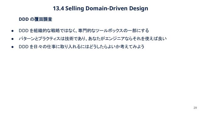 13.4 Selling Domain-Driven Design 
29
DDD の覆面調査 
● DDD を組織的な戦略ではなく、専門的なツールボックスの一部にする
 
● パターンとプラクティスは技術であり、あなたがエンジニアならそれを使えば良い
 
● DDD を日々の仕事に取り入れるにはどうしたらよいか考えてみよう
 
