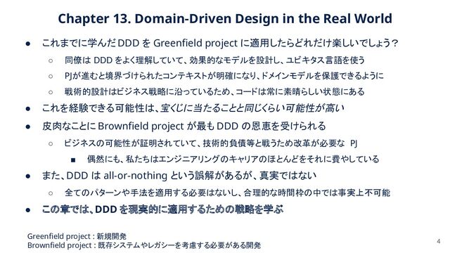 Chapter 13. Domain-Driven Design in the Real World  
● これまでに学んだ DDD を Greenﬁeld project に適用したらどれだけ楽しいでしょう？
 
○ 同僚は DDD をよく理解していて、効果的なモデルを設計し、ユビキタス言語を使う  
○ PJが進むと境界づけられたコンテキストが明確になり、ドメインモデルを保護できるように  
○ 戦術的設計はビジネス戦略に沿っているため、コードは常に素晴らしい状態にある  
● これを経験できる可能性は、宝くじに当たることと同じくらい可能性が高い
 
● 皮肉なことに Brownﬁeld project が最も DDD の恩恵を受けられる 
○ ビジネスの可能性が証明されていて、技術的負債等と戦うため改革が必要な PJ 
■ 偶然にも、私たちはエンジニアリングのキャリアのほとんどをそれに費やしている  
● また、DDD は all-or-nothing という誤解があるが、真実ではない
 
○ 全てのパターンや手法を適用する必要はないし、合理的な時間枠の中では事実上不可能  
● この章では、DDD を現実的に適用するための戦略を学ぶ
 
4
Greenﬁeld project : 新規開発 
Brownﬁeld project : 既存システムやレガシーを考慮する必要がある開発 
