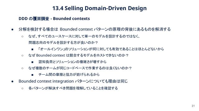 13.4 Selling Domain-Driven Design 
31
DDD の覆面調査 - Bounded contexts 
● 分解を検討する場合は Bounded context パターンの原理の背後にあるものを解消する  
○ なぜ、すべてのユースケースに対して単一のモデルを設計するのではなく、
 
問題志向のモデルを設計する方が良いのか？
 
■ 「オールインワン」のソリューションが何に対しても有効であることはほとんどないから
 
○ なぜ Bounded context は競合するモデルをホストできないのか？
 
■ 認知負荷とソリューションの複雑さが増すから
 
○ なぜ複数のチームが同じコードベースで作業するのは良くないのか？
 
■ チーム間の摩擦と協力が妨げられるから
 
● Bounded context integration パターンについても理由は同じ  
○ 各パターンが解決すべき問題を理解していることを確認する
 
