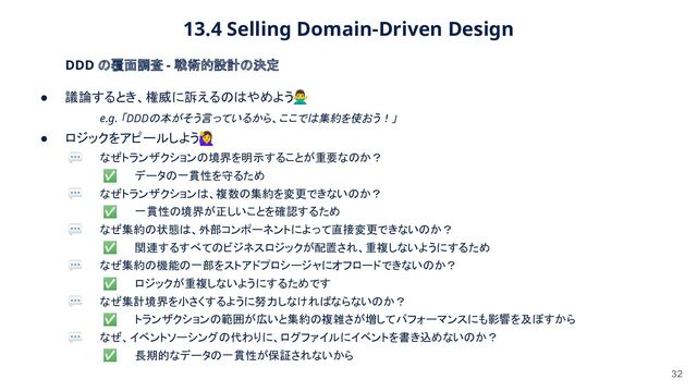13.4 Selling Domain-Driven Design 
32
DDD の覆面調査 - 戦術的設計の決定 
● 議論するとき、権威に訴えるのはやめよう󰢃 
e.g. 「DDDの本がそう言っているから、ここでは集約を使おう！」
 
● ロジックをアピールしよう󰢨 
💬 なぜトランザクションの境界を明示することが重要なのか？  
✅ データの一貫性を守るため 
💬 なぜトランザクションは、複数の集約を変更できないのか？  
✅ 一貫性の境界が正しいことを確認するため  
💬 なぜ集約の状態は、外部コンポーネントによって直接変更できないのか？  
✅ 関連するすべてのビジネスロジックが配置され、重複しないようにするため  
💬 なぜ集約の機能の一部をストアドプロシージャにオフロードできないのか？  
✅ ロジックが重複しないようにするためです  
💬 なぜ集計境界を小さくするように努力しなければならないのか？  
✅ トランザクションの範囲が広いと集約の複雑さが増してパフォーマンスにも影響を及ぼすから  
💬 なぜ、イベントソーシングの代わりに、ログファイルにイベントを書き込めないのか？  
✅ 長期的なデータの一貫性が保証されないから  
