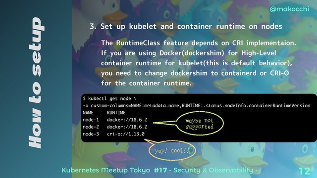 Kubernetes Meetup Tokyo #17 - Security & Observability -
@makocchi
12
How to setup
3. Set up kubelet and container runtime on nodes
The RuntimeClass feature depends on CRI implementaion.
If you are using Docker(dockershim) for High-Level
container runtime for kubelet(this is default behavior),
you need to change dockershim to containerd or CRI-O
for the container runtime.
$ kubectl get node \
-o custom-columns=NAME:metadata.name,RUNTIME:.status.nodeInfo.containerRuntimeVersion
NAME RUNTIME
node-1 docker://18.6.2
node-2 docker://18.6.2
node-3 cri-o://1.13.0
maybe not
supported
yay! Cool!!
