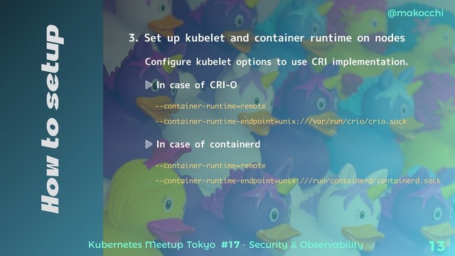 Kubernetes Meetup Tokyo #17 - Security & Observability -
@makocchi
13
How to setup
3. Set up kubelet and container runtime on nodes
Configure kubelet options to use CRI implementation.
In case of CRI-O
--container-runtime=remote
--container-runtime-endpoint=unix:///var/run/crio/crio.sock
In case of containerd
--container-runtime=remote
--container-runtime-endpoint=unix:///run/containerd/containerd.sock
